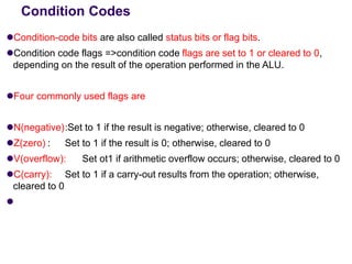 Condition Codes
⚫Condition-code bits are also called status bits or flag bits.
⚫Condition code flags =>condition code flags are set to 1 or cleared to 0,
depending on the result of the operation performed in the ALU.
⚫Four commonly used flags are
⚫N(negative):Set to 1 if the result is negative; otherwise, cleared to 0
⚫Z(zero) : Set to 1 if the result is 0; otherwise, cleared to 0
⚫V(overflow): Set ot1 if arithmetic overflow occurs; otherwise, cleared to 0
⚫C(carry): Set to 1 if a carry-out results from the operation; otherwise,
cleared to 0
⚫
 