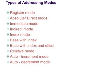Types of Addressing Modes
❖Register mode
❖Absolute/ Direct mode
❖Immediate mode
❖Indirect mode
❖Index mode
❖Base with index
❖Base with index and offset
❖Relative mode
❖Auto - increment mode
❖Auto - decrement mode
 
