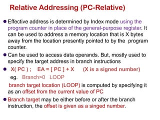 ⚫ Effective address is determined by Index mode using the
program counter in place of the general-purpose register. It
can be used to address a memory location that is X bytes
away from the location presently pointed to by the program
counter.
⚫ Can be used to access data operands. But, mostly used to
specify the target address in branch instructions
⚫ X( PC ) ; EA = [ PC ] + X (X is a signed number)
eg. Branch>0 LOOP
branch target location (LOOP) is computed by specifying it
as an offset from the current value of PC
⚫ Branch target may be either before or after the branch
instruction, the offset is given as a singed number.
Relative Addressing (PC-Relative)
 