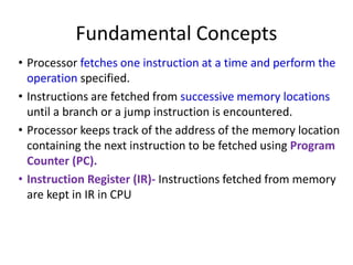 Fundamental Concepts
• Processor fetches one instruction at a time and perform the
operation specified.
• Instructions are fetched from successive memory locations
until a branch or a jump instruction is encountered.
• Processor keeps track of the address of the memory location
containing the next instruction to be fetched using Program
Counter (PC).
• Instruction Register (IR)- Instructions fetched from memory
are kept in IR in CPU
 