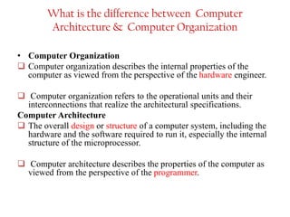 What is the difference between Computer
Architecture & Computer Organization
• Computer Organization
❑ Computer organization describes the internal properties of the
computer as viewed from the perspective of the hardware engineer.
❑ Computer organization refers to the operational units and their
interconnections that realize the architectural specifications.
Computer Architecture
❑ The overall design or structure of a computer system, including the
hardware and the software required to run it, especially the internal
structure of the microprocessor.
❑ Computer architecture describes the properties of the computer as
viewed from the perspective of the programmer.
 