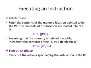 Executing an Instruction
❖Fetch phase
• Fetch the contents of the memory location pointed to by
the PC. The contents of this location are loaded into the
IR.
IR ← [[PC]]
• Assuming that the memory is byte addressable,
increment the contents of the PC by 4 (fetch phase).
PC ← [PC] + 4
❖Execution phase
• Carry out the actions specified by the instruction in the IR
 