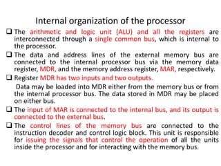 Internal organization of the processor
❑ The arithmetic and logic unit (ALU) and all the registers are
interconnected through a single common bus, which is internal to
the processor.
❑ The data and address lines of the external memory bus are
connected to the internal processor bus via the memory data
register, MDR, and the memory address register, MAR, respectively.
❑ Register MDR has two inputs and two outputs.
Data may be loaded into MDR either from the memory bus or from
the internal processor bus. The data stored in MDR may be placed
on either bus.
❑ The input of MAR is connected to the internal bus, and its output is
connected to the external bus.
❑ The control lines of the memory bus are connected to the
instruction decoder and control logic block. This unit is responsible
for issuing the signals that control the operation of all the units
inside the processor and for interacting with the memory bus.
 