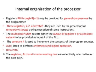 Internal organization of the processor
• Registers R0 through R(n-1) may be provided for general-purpose use by
the programmer.
• Three registers, Y, Z, and TEMP -They are used by the processor for
temporary storage during execution of some instructions.
• The multiplexer MUX selects either the output of register Y or a constant
value 4 to be provided as input A of the ALU.
• The constant 4 is used to increment the contents of the program counter.
• ALU: Used to perform arithmetic and logical operation.
• Data Path:
❖ The registers, ALU and interconnecting bus are collectively referred to as
the data path.
 