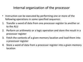 Internal organization of the processor
• Instruction can be executed by performing one or more of the
following operations in some specified sequence:
1. Transfer a word of data from one processor register to another or
to the ALU
2. Perform an arithmetic or a logic operation and store the result in a
processor register
3. Fetch the contents of a given memory location and load them into
a processor register
4. Store a word of data from a processor register into a given memory
location
 
