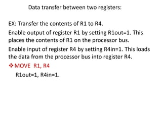 Data transfer between two registers:
EX: Transfer the contents of R1 to R4.
Enable output of register R1 by setting R1out=1. This
places the contents of R1 on the processor bus.
Enable input of register R4 by setting R4in=1. This loads
the data from the processor bus into register R4.
❖MOVE R1, R4
R1out=1, R4in=1.
 