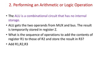 2. Performing an Arithmetic or Logic Operation
• The ALU is a combinational circuit that has no internal
storage.
• ALU gets the two operands from MUX and bus. The result
is temporarily stored in register Z.
• What is the sequence of operations to add the contents of
register R1 to those of R2 and store the result in R3?
• Add R1,R2,R3
 