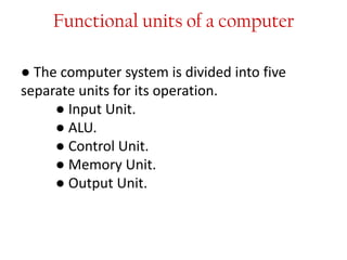 Functional units of a computer
● The computer system is divided into five
separate units for its operation.
● Input Unit.
● ALU.
● Control Unit.
● Memory Unit.
● Output Unit.
 
