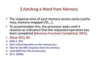 3.Fetching a Word from Memory
• The response time of each memory access varies (cache
miss, memory-mapped I/O,…).
• To accommodate this, the processor waits until it
receives an indication that the requested operation has
been completed (Memory-Function-Completed, MFC).
• Move (R1), R2
➢ MAR ← [R1]
➢ Start a Read operation on the memory bus
➢ Wait for the MFC response from the memory
➢ Load MDR from the memory bus
➢ R2 ← [MDR]
 