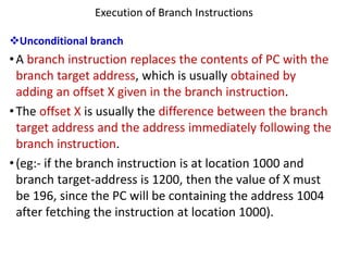 Execution of Branch Instructions
❖Unconditional branch
•A branch instruction replaces the contents of PC with the
branch target address, which is usually obtained by
adding an offset X given in the branch instruction.
•The offset X is usually the difference between the branch
target address and the address immediately following the
branch instruction.
•(eg:- if the branch instruction is at location 1000 and
branch target-address is 1200, then the value of X must
be 196, since the PC will be containing the address 1004
after fetching the instruction at location 1000).
 