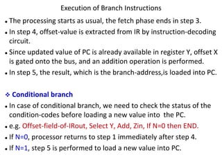 ⚫ The processing starts as usual, the fetch phase ends in step 3.
⚫ In step 4, offset-value is extracted from IR by instruction-decoding
circuit.
⚫ Since updated value of PC is already available in register Y, offset X
is gated onto the bus, and an addition operation is performed.
⚫ In step 5, the result, which is the branch-address,is loaded into PC.
❖ Conditional branch
⚫ In case of conditional branch, we need to check the status of the
condition-codes before loading a new value into the PC.
⚫ e.g. Offset-field-of-IRout, Select Y, Add, Zin, If N=0 then END.
⚫ If N=0, processor returns to step 1 immediately after step 4.
⚫ If N=1, step 5 is performed to load a new value into PC.
Execution of Branch Instructions
 