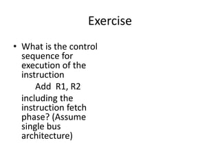 Exercise
• What is the control
sequence for
execution of the
instruction
Add R1, R2
including the
instruction fetch
phase? (Assume
single bus
architecture)
lines
Data
Address
lines
bus
Memory
Carry -in
ALU
PC
MAR
MDR
Y
Z
Add
XOR
Sub
bus
IR
TEMP
R0
control
ALU
lines
Control signals
R n 1
-
( )
Instruction
decoder and
Internal processor
control logic
A B
Figure 7.1. Single-bus organization of the datapath inside a processor.
MUX
Select
Constant 4
 