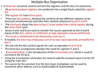 • A three-bus structure used to connect the registers and the ALU of a processor.
• All general-purpose registers are combined into a single block called the register
file.
• The register file have three ports.
• There are two outputs, allowing the contents of two different registers to be
accessed simultaneously and have their contents placed on buses A and B.
• The third port allows the data on bus C to be loaded into a third register during
the same clock cycle.
• Buses A and and B are used to transfer the source operands to the A and B
inputs of the ALU, where an arithmetic or logic operation may be performed.
• The result is transferred to the destination over bus C.
• If needed, the ALU may simply pass one of its two input operands unmodified to
bus C.
• We will call the ALU control signals for such an operation R=A or R=B.
• The three-bus arrangement obviates the need for registers Y and Z .
• A second feature is the introduction of the Incremental unit, which is used to
increment the PC by 4.
• Using the incrementer eliminates the need to add the constant value 4 to the PC
using the main ALU.
• The source for the constant 4 at the ALU input multiplexer can be used to
increment other address such as loadmultiple & storemultiple
Multiple-Bus Organization
 