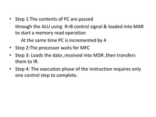 • Step 1:The contents of PC are passed
through the ALU using R=B control signal & loaded into MAR
to start a memory read operation
At the same time PC is incremented by 4
• Step 2:The processor waits for MFC
• Step 3: Loads the data ,received into MDR ,then transfers
them to IR.
• Step 4: The execution phase of the instruction requires only
one control step to complete.
 