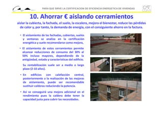 PARA QUE SIRVE LA CERTIFICACION DE EFICIENCIA ENERGETICA DE VIVIENDAS

10. Ahorrar € aislando cerramientos
aislar la cubierta, la fachada, el suelo, la escalera, mejora el bienestar, reduce las pérdidas 
de calor y, por tanto, la demanda de energía, con el consiguiente ahorro en la factura.
• El aislamiento de las fachadas, cubiertas, suelos
y ventanas se analiza en la certificación
energética y suele recomendarse como mejora,
• El aislamiento de estos cerramientos permite
alcanzar reducciones de consumo del 30% al
50% incluso mayores, dependiendo de la
antigüedad, estado y características del edificio.
Su rentabilización suele ser a medio o largo
plazo (2‐10 años).
• En
edificios
con
calefacción
central,
posteriormente a la realización de las mejoras
de aislamiento, puede ser recomendable
sustituir calderas reduciendo la potencia.
• Así se conseguirá una mejora adicional en el
rendimiento pues la caldera debe tener la
capacidad justa para cubrir las necesidades.

 