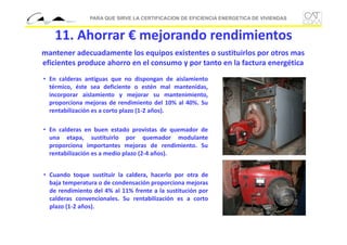 PARA QUE SIRVE LA CERTIFICACION DE EFICIENCIA ENERGETICA DE VIVIENDAS

11. Ahorrar € mejorando rendimientos
mantener adecuadamente los equipos existentes o sustituirlos por otros mas 
eficientes produce ahorro en el consumo y por tanto en la factura energética
• En calderas antiguas que no dispongan de aislamiento
térmico, éste sea deficiente o estén mal mantenidas,
incorporar aislamiento y mejorar su mantenimiento,
proporciona mejoras de rendimiento del 10% al 40%. Su
rentabilización es a corto plazo (1‐2 años).
• En calderas en buen estado provistas de quemador de
una etapa, sustituirlo por quemador modulante
proporciona importantes mejoras de rendimiento. Su
rentabilización es a medio plazo (2‐4 años).
• Cuando toque sustituir la caldera, hacerlo por otra de
baja temperatura o de condensación proporciona mejoras
de rendimiento del 4% al 11% frente a la sustitución por
calderas convencionales. Su rentabilización es a corto
plazo (1‐2 años).

 