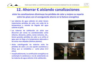 PARA QUE SIRVE LA CERTIFICACION DE EFICIENCIA ENERGETICA DE VIVIENDAS

12. Ahorrar € aislando canalizaciones
aislar las canalizaciones disminuye las pérdidas de calor y mejora su reparto 
entre los pisos con el consiguiente ahorro en la factura energética
• Las tuberías de agua caliente sin aislar tienen
importantes pérdidas de calor, con caída de la
temperatura y retardo de llegada del agua
caliente al grifo.
• Las tuberías de calefacción sin aislar que
discurren por zonas no acondicionadas como
sótanos, desvanes, patios, zonas comunes, etc.,
tienen grandes pérdidas de calor y se enfría el
agua que no llega a la temperatura adecuada a
las zonas mas alejadas (últimas plantas).
• Aislar calorifugando las tuberías evita las
pérdidas de calor y es una opción económica y
eficaz que se rentabiliza a corto plazo (1‐2
años).
• Inexplicablemente, la certificación energética no
contempla la existencia o no de aislamiento en
las tuberías de agua caliente ni de calefacción.

 