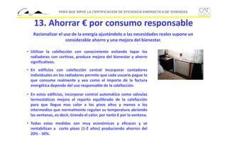 PARA QUE SIRVE LA CERTIFICACION DE EFICIENCIA ENERGETICA DE VIVIENDAS

13. Ahorrar € por consumo responsable
Racionalizar el uso de la energía ajustándolo a las necesidades reales supone un 
considerable ahorro y una mejora del bienestar.
• Utilizar la calefacción con conocimiento evitando tapar los
radiadores con cortinas, produce mejora del bienestar y ahorro
significativos.
• En edificios con calefacción central incorporar contadores
individuales en los radiadores permite que cada usuario pague lo
que consume realmente y vea como el importe de la factura
energética depende del uso responsable de la calefacción.
• En estos edificios, incorporar control automático como válvulas
termostáticas mejora el reparto equilibrado de la calefacción
para que llegue mas calor a los pisos altos y menos a los
intermedios que normalmente regulan su temperatura abriendo
las ventanas, es decir, tirando el calor, por tanto € por la ventana.
• Todas estas medidas son muy económicas y eficaces y se
rentabilizan a corto plazo (1‐2 años) produciendo ahorros del
20% ‐ 30%.

 