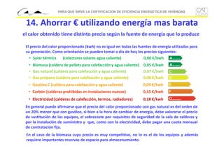 PARA QUE SIRVE LA CERTIFICACION DE EFICIENCIA ENERGETICA DE VIVIENDAS

14. Ahorrar € utilizando energía mas barata
el calor obtenido tiene distinto precio según la fuente de energía que lo produce
El precio del calor proporcionado (kwh) no es igual en todas las fuentes de energía utilizadas para 
su generación. Como orientación se pueden tomar a día de hoy los precios siguientes:
• Solar térmica
(colectores solares agua caliente)
0,00 €/kwh
• Biomasa (caldera de pellets para calefacción y agua caliente) 0,05 €/kwh
• Gas natural (caldera para calefacción y agua caliente)
0,07 €/kwh
• Gas propano (caldera para calefacción y agua caliente)
0,08 €/kwh
• Gasóleo C (caldera para calefacción y agua caliente)

0,09 €/kwh

• Carbón (calderas prohibidas en instalaciones nuevas)

0,15 €/kwh

• Electricidad (calderas de calefacción, termos, radiadores)

0,18 €/kwh

En general puede afirmarse que el precio del calor proporcionado con gas natural es del orden de
un 20% menor que con gasóleo, si bien a la hora de cambiar de energía, debe valorarse el precio
de sustitución de los equipos, el sobrecoste por requisitos de seguridad de la sala de calderas y
por la instalación de suministro y que, como con la electricidad, debe pagar una cuota mensual
de contratación fija.
En el caso de la biomasa cuyo precio es muy competitivo, no lo es el de los equipos y además
requiere importantes reservas de espacio para almacenamiento.

 