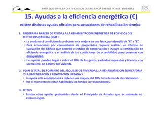 PARA QUE SIRVE LA CERTIFICACION DE EFICIENCIA ENERGETICA DE VIVIENDAS

15. Ayudas a la eficiencia energética (€)
existen distintas ayudas oficiales para actuaciones de rehabilitación térmica
1. PROGRAMA PAREER DE AYUDAS A LA REHABILITACION ENERGETICA DE EDIFICIOS DEL 
SECTOR RESIDENCIAL (IDAE).
• La ayuda está condicionada a obtener una mejora de una letra, por ejemplo de “F” a “E”.
• Para actuaciones por comunidades de propietarios requiere realizar un Informe de
Evaluación del Edificio que describe el estado de conservación e incluye la certificación de
eficiencia energética y el análisis de las condiciones de accesibilidad para personas con
discapacidad.
• Las ayudas pueden llegar a cubrir el 30% de los gastos, excluidos impuestos y licencia, con
un máximo de 3.000 € por vivienda.
2. PLAN ESTATAL DE FOMENTO DEL ALQUILER DE VIVIENDAS, LA REHABILITACION EDIFICATORIA
Y LA REGENERACÓN Y RENOVACION URBANAS
• La ayuda está condicionada a obtener una mejora del 30% de la demanda de calefacción.
• Por el momento no están habilitados los fondos correspondientes.
3. OTROS
• Existen otras ayudas gestionadas desde el Principado de Asturias que actualmente no
están en vigor.

 