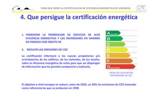 PARA QUE SIRVE LA CERTIFICACION DE EFICIENCIA ENERGETICA DE VIVIENDAS

4. Que persigue la certificación energética
1. FOMENTAR LA PROMOCION DE EDIFICIOS DE ALTA
EFICIENCIA ENERGETICA Y LAS INVERSIONES EN AHORRO
DE ENERGIA CON OBJETO DE
2. REDUCIR LAS EMISIONES DE CO2
La certificación informará a los nuevos propietarios y/o
arrendatarios de los edificios, de las viviendas, de los locales,
sobre la eficiencia energética de estos para que así dispongan
de información que les permita compararla y evaluarla.
ESCALA DE CALIFICACION 
POR EMISIONES DE CO2

El objetivo a nivel europeo es reducir, antes de 2020, un 20% las emisiones de CO2 tomando
como referencia las que se producían en 1990.

 