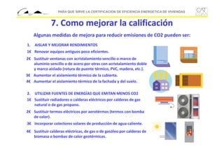 PARA QUE SIRVE LA CERTIFICACION DE EFICIENCIA ENERGETICA DE VIVIENDAS

7. Como mejorar la calificación
Algunas medidas de mejora para reducir emisiones de CO2 pueden ser:
1.

AISLAR Y MEJORAR RENDIMIENTOS

1€ Renovar equipos antiguos poco eficientes.
2€ Sustituir ventanas con acristalamiento sencillo o marco de 
aluminio sencillo o de acero por otras con acristalamiento doble 
y marco aislado (rotura de puente térmico, PVC, madera, etc.).
3€ Aumentar el aislamiento térmico de la cubierta.
4€ Aumentar el aislamiento térmico de la fachada y del suelo.
2. UTILIZAR FUENTES DE ENERGÍAS QUE EMITAN MENOS CO2 
1€ Sustituir radiadores o calderas eléctricos por calderas de gas 
natural o de gas propano.
2€ Sustituir termos eléctricos por aerotérmos (termos con bomba 
de calor).
3€ Incorporar colectores solares de producción de agua caliente.
4€ Sustituir calderas eléctricas, de gas o de gasóleo por calderas de 
biomasa o bombas de calor geotérmicas.

 