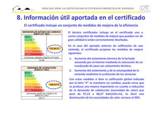 PARA QUE SIRVE LA CERTIFICACION DE EFICIENCIA ENERGETICA DE VIVIENDAS

8. Información útil aportada en el certificado
El certificado incluye un conjunto de medidas de mejora de la eficiencia
El técnico certificador incluye en el certificado uno o
varios conjuntos de medidas de mejora que pueden ser de
gran utilidad si están correctamente diseñadas.
En el caso del ejemplo anterior de calificación de una
vivienda, el certificado propone las medidas de mejora
siguientes:
1. Aumento del aislamiento térmico de la fachada 
actuando por el interior mediante la colocación de un 
trasdosado de yeso con aislamiento térmico.
2. Aumento del aislamiento y de la estanquidad de la 
vivienda mediante la sustitución de las ventanas
Con estas medidas si bien la calificación global indicada
por la letra “E” se mantiene sin cambiar, puede verse que
se produce una mejora importante en cuanto a reducción
de la demanda de calefacción (necesidad de calor) que
pasa de 97,15 a 68,57 kwh/año.m2, es decir una
disminución de las necesidades de calor cercana al 30%.

 
