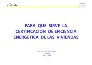 PARA  QUE  SIRVE  LA 
CERTIFICACION  DE EFICIENCIA 
ENERGETICA  DE LAS  VIVIENDAS
José Luis Pérez‐Lozao Macías
CAT‐COAA
3/4‐12‐2013

 
