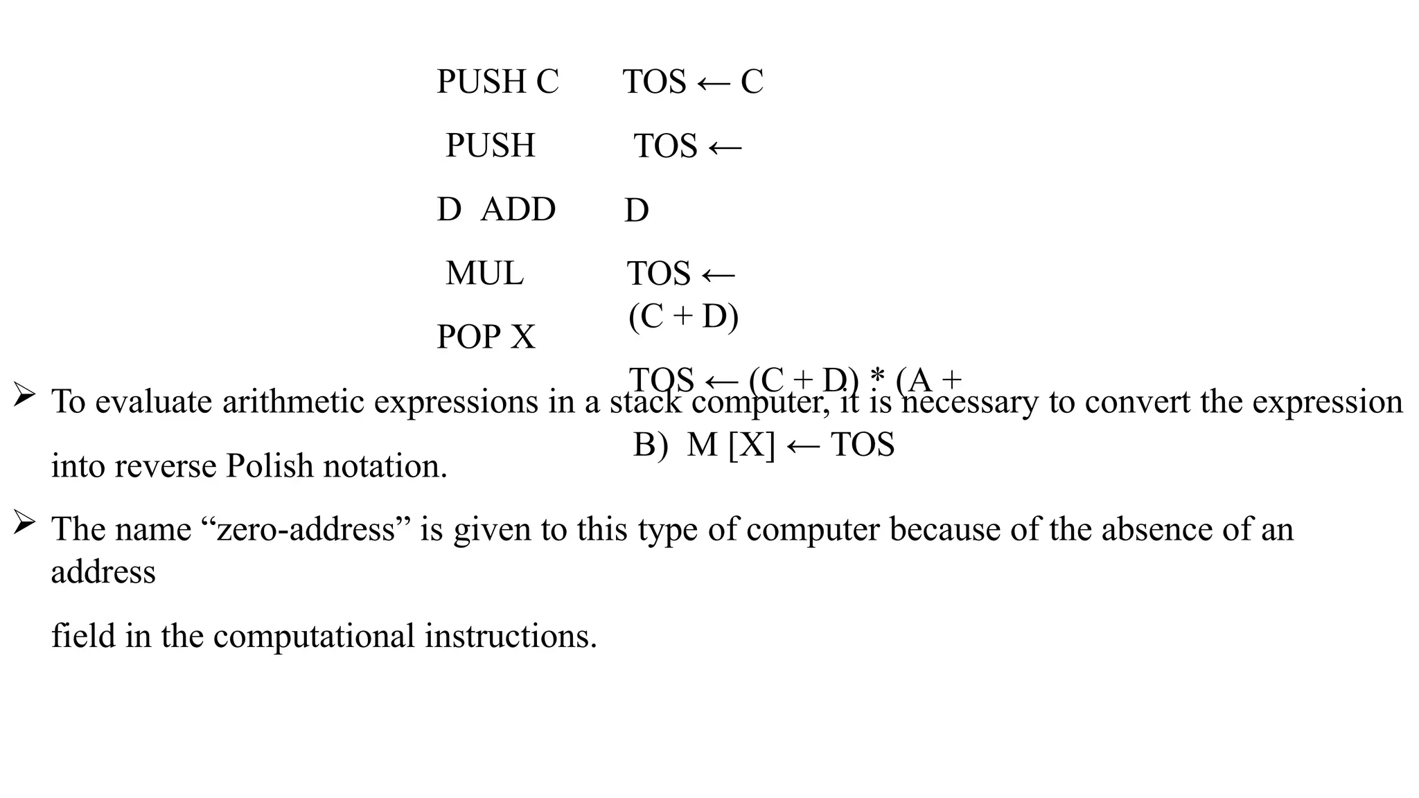 PUSH C
PUSH
D ADD
MUL
POP X
TOS ← C
TOS ←
D
TOS ←
(C + D)
TOS ← (C + D) * (A +
B) M [X] ← TOS
 To evaluate arithmetic expressions in a stack computer, it is necessary to convert the expression
into reverse Polish notation.
 The name “zero-address” is given to this type of computer because of the absence of an
address
field in the computational instructions.
 