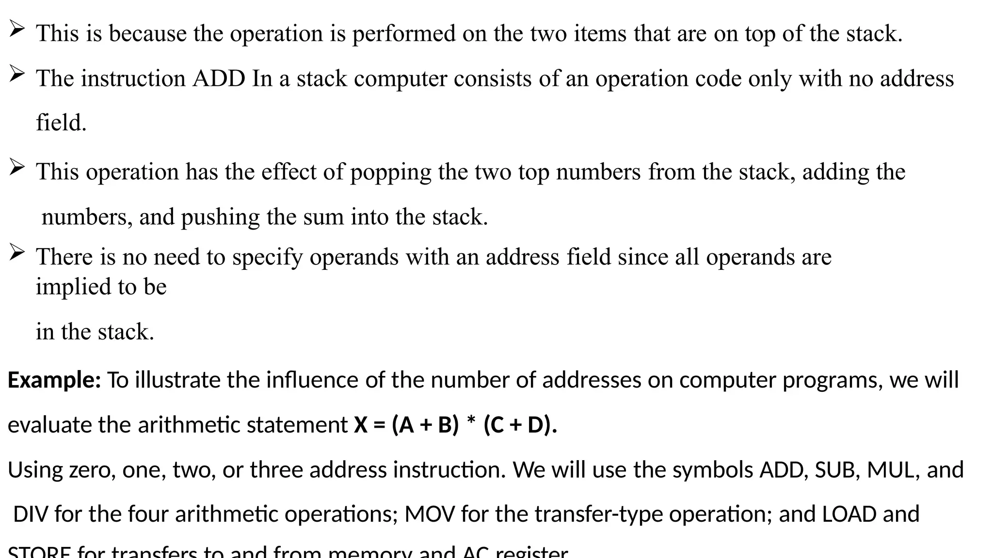  This is because the operation is performed on the two items that are on top of the stack.
 The instruction ADD In a stack computer consists of an operation code only with no address
field.
 This operation has the effect of popping the two top numbers from the stack, adding the
numbers, and pushing the sum into the stack.
 There is no need to specify operands with an address field since all operands are
implied to be
in the stack.
Example: To illustrate the influence of the number of addresses on computer programs, we will
evaluate the arithmetic statement X = (A + B) * (C + D).
Using zero, one, two, or three address instruction. We will use the symbols ADD, SUB, MUL, and
DIV for the four arithmetic operations; MOV for the transfer-type operation; and LOAD and
 