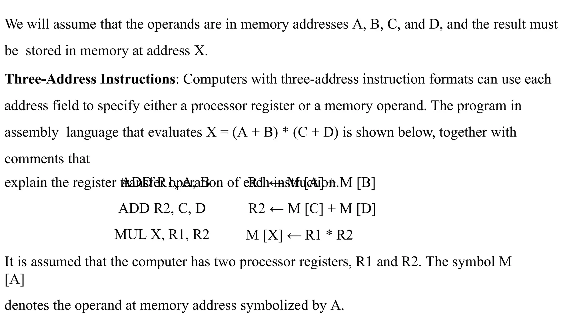 We will assume that the operands are in memory addresses A, B, C, and D, and the result must
be stored in memory at address X.
Three-Address Instructions: Computers with three-address instruction formats can use each
address field to specify either a processor register or a memory operand. The program in
assembly language that evaluates X = (A + B) * (C + D) is shown below, together with
comments that
explain the register transfer operation of each instruction.
ADD R1, A, B
ADD R2, C, D
MUL X, R1, R2
R1 ← M [A] + M [B]
R2 ← M [C] + M [D]
M [X] ← R1 * R2
It is assumed that the computer has two processor registers, R1 and R2. The symbol M
[A]
denotes the operand at memory address symbolized by A.
 