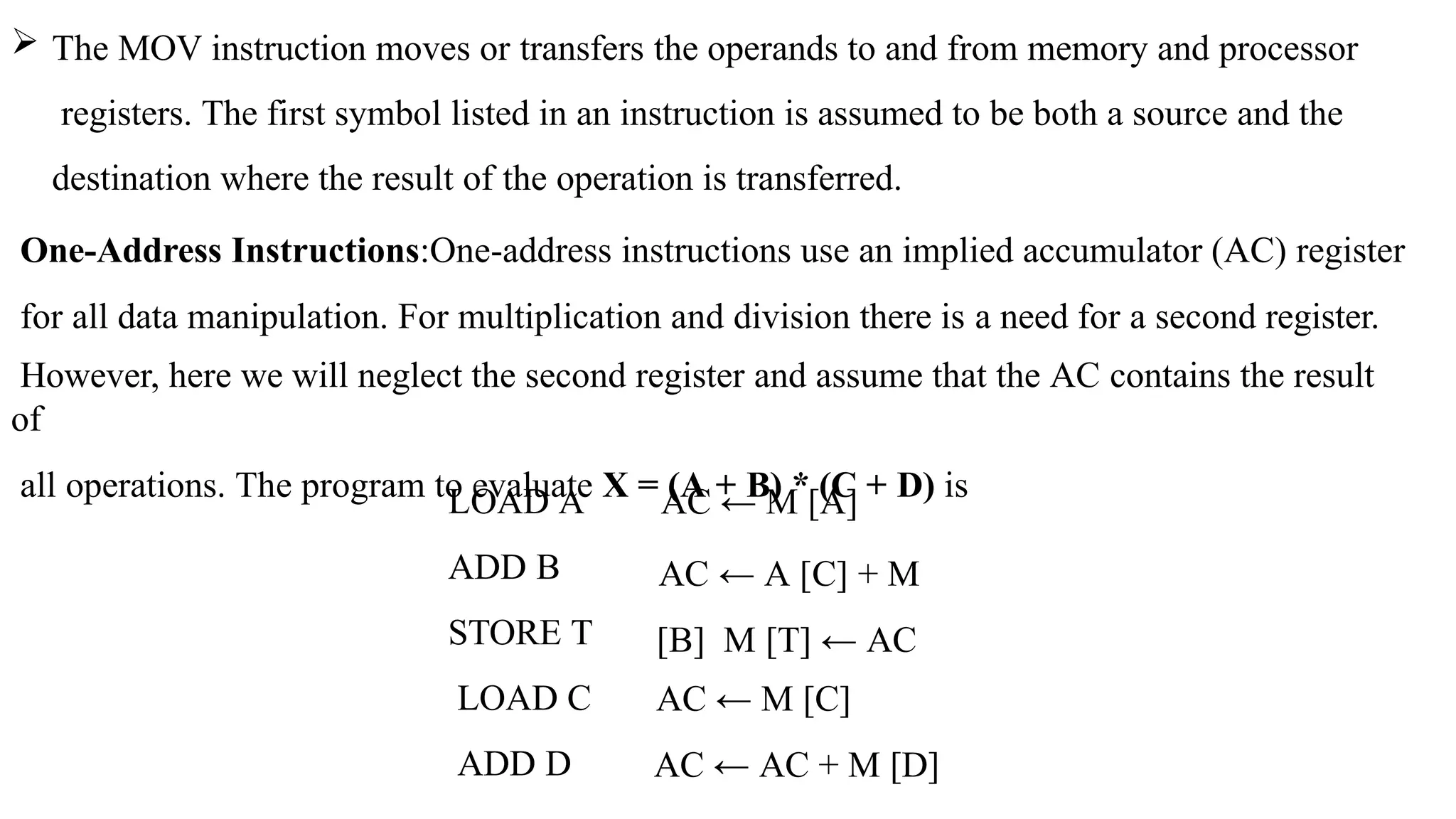  The MOV instruction moves or transfers the operands to and from memory and processor
registers. The first symbol listed in an instruction is assumed to be both a source and the
destination where the result of the operation is transferred.
One-Address Instructions:One-address instructions use an implied accumulator (AC) register
for all data manipulation. For multiplication and division there is a need for a second register.
However, here we will neglect the second register and assume that the AC contains the result
of
all operations. The program to evaluate X = (A + B) * (C + D) is
LOAD A
ADD B
STORE T
LOAD C
ADD D
AC ← M [A]
AC ← A [C] + M
[B] M [T] ← AC
AC ← M [C]
AC ← AC + M [D]
 
