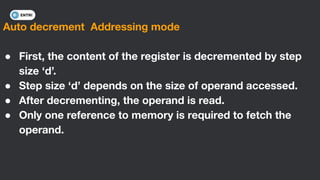 Auto decrement Addressing mode
● First, the content of the register is decremented by step
size ‘d’.
● Step size ‘d’ depends on the size of operand accessed.
● After decrementing, the operand is read.
● Only one reference to memory is required to fetch the
operand.
 