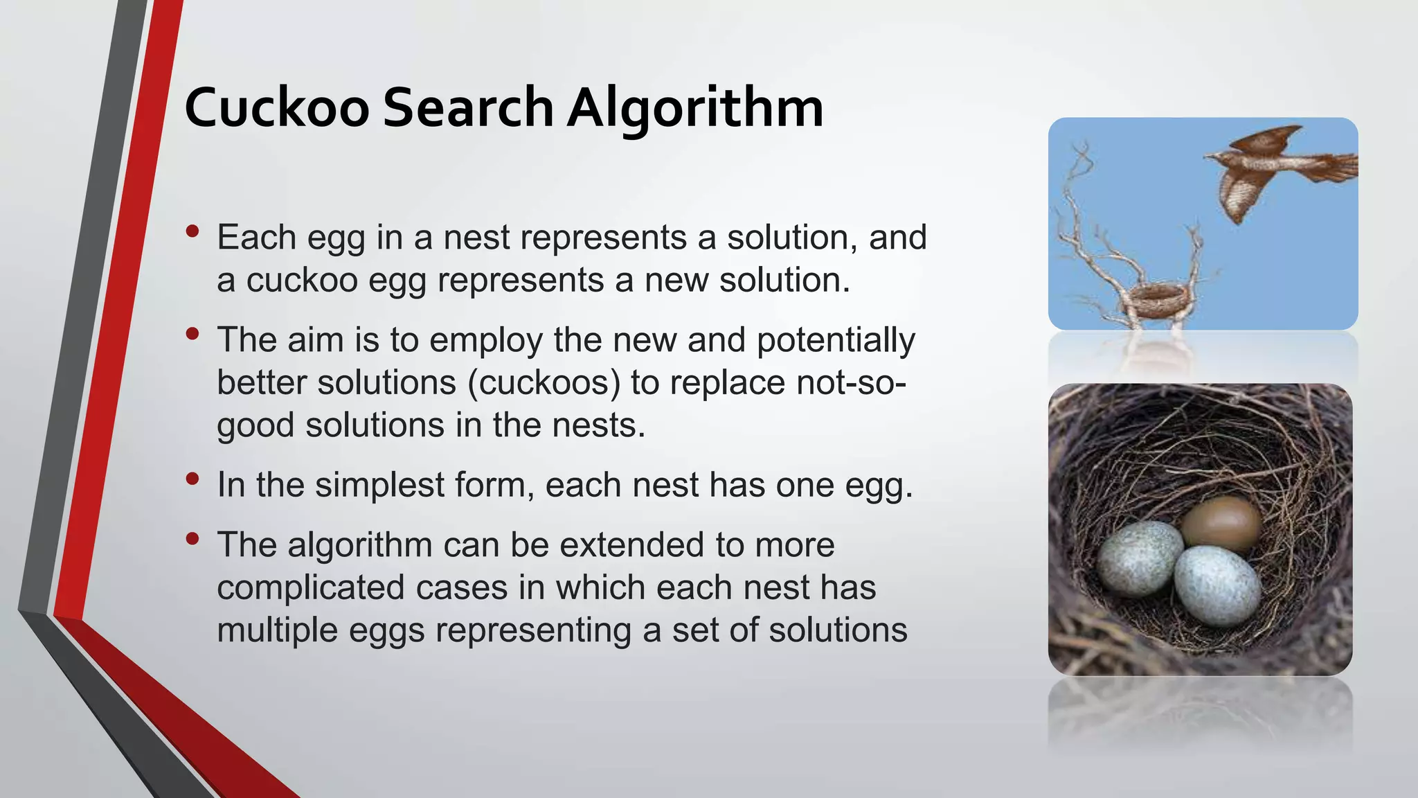 Cuckoo Search Algorithm
• Each egg in a nest represents a solution, and
a cuckoo egg represents a new solution.
• The aim is to employ the new and potentially
better solutions (cuckoos) to replace not-so-
good solutions in the nests.
• In the simplest form, each nest has one egg.
• The algorithm can be extended to more
complicated cases in which each nest has
multiple eggs representing a set of solutions
 