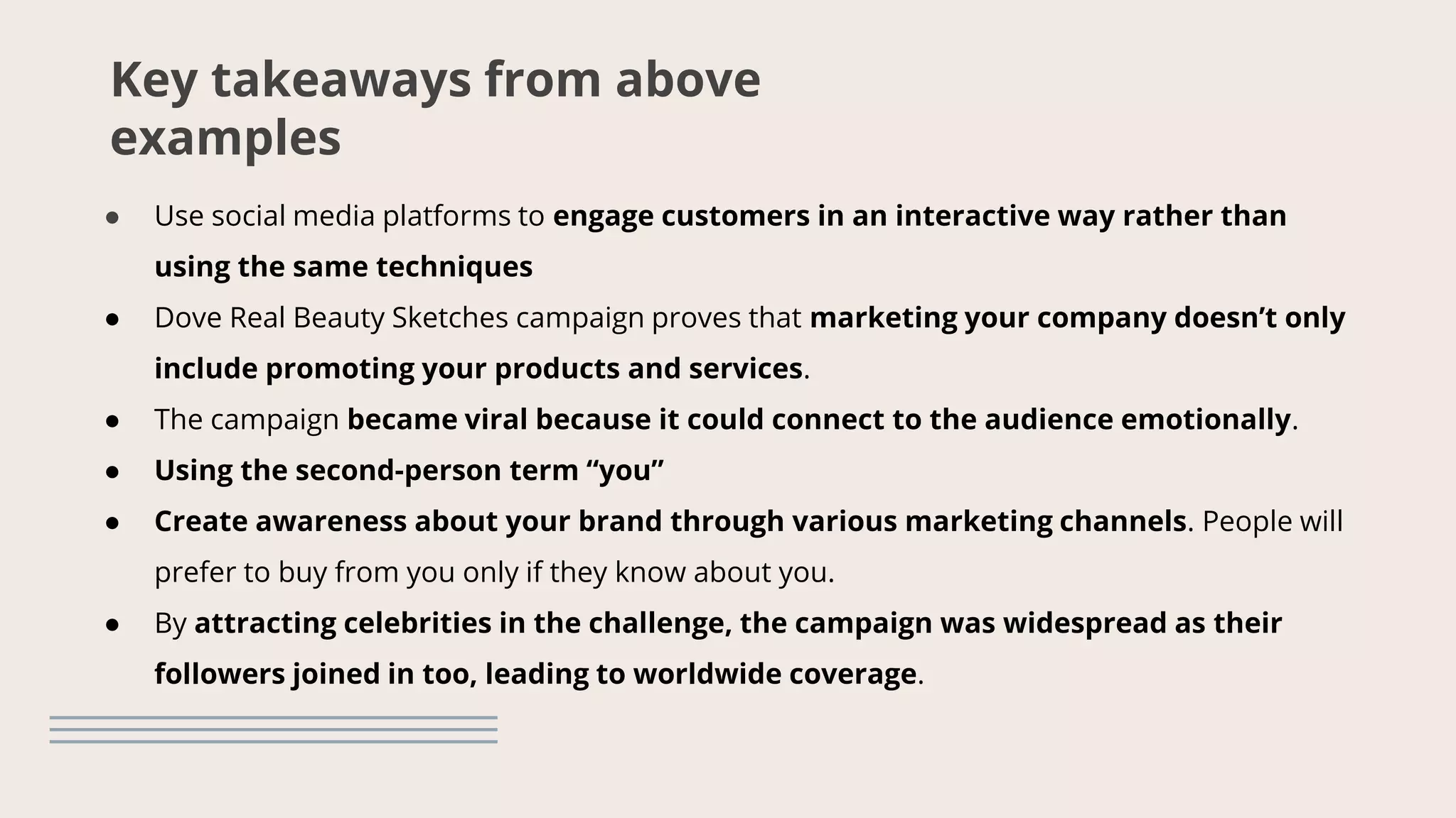Key takeaways from above
examples
● Use social media platforms to engage customers in an interactive way rather than
using the same techniques
● Dove Real Beauty Sketches campaign proves that marketing your company doesn’t only
include promoting your products and services.
● The campaign became viral because it could connect to the audience emotionally.
● Using the second-person term “you”
● Create awareness about your brand through various marketing channels. People will
prefer to buy from you only if they know about you.
● By attracting celebrities in the challenge, the campaign was widespread as their
followers joined in too, leading to worldwide coverage.
 
