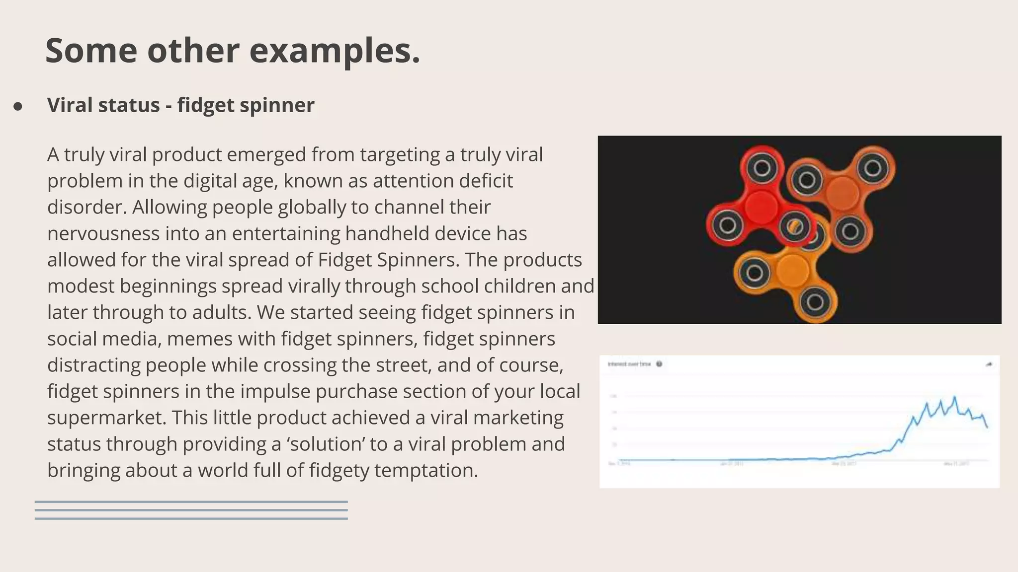 Some other examples.
● Viral status - fidget spinner
A truly viral product emerged from targeting a truly viral
problem in the digital age, known as attention deficit
disorder. Allowing people globally to channel their
nervousness into an entertaining handheld device has
allowed for the viral spread of Fidget Spinners. The products
modest beginnings spread virally through school children and
later through to adults. We started seeing fidget spinners in
social media, memes with fidget spinners, fidget spinners
distracting people while crossing the street, and of course,
fidget spinners in the impulse purchase section of your local
supermarket. This little product achieved a viral marketing
status through providing a ‘solution’ to a viral problem and
bringing about a world full of fidgety temptation.
 