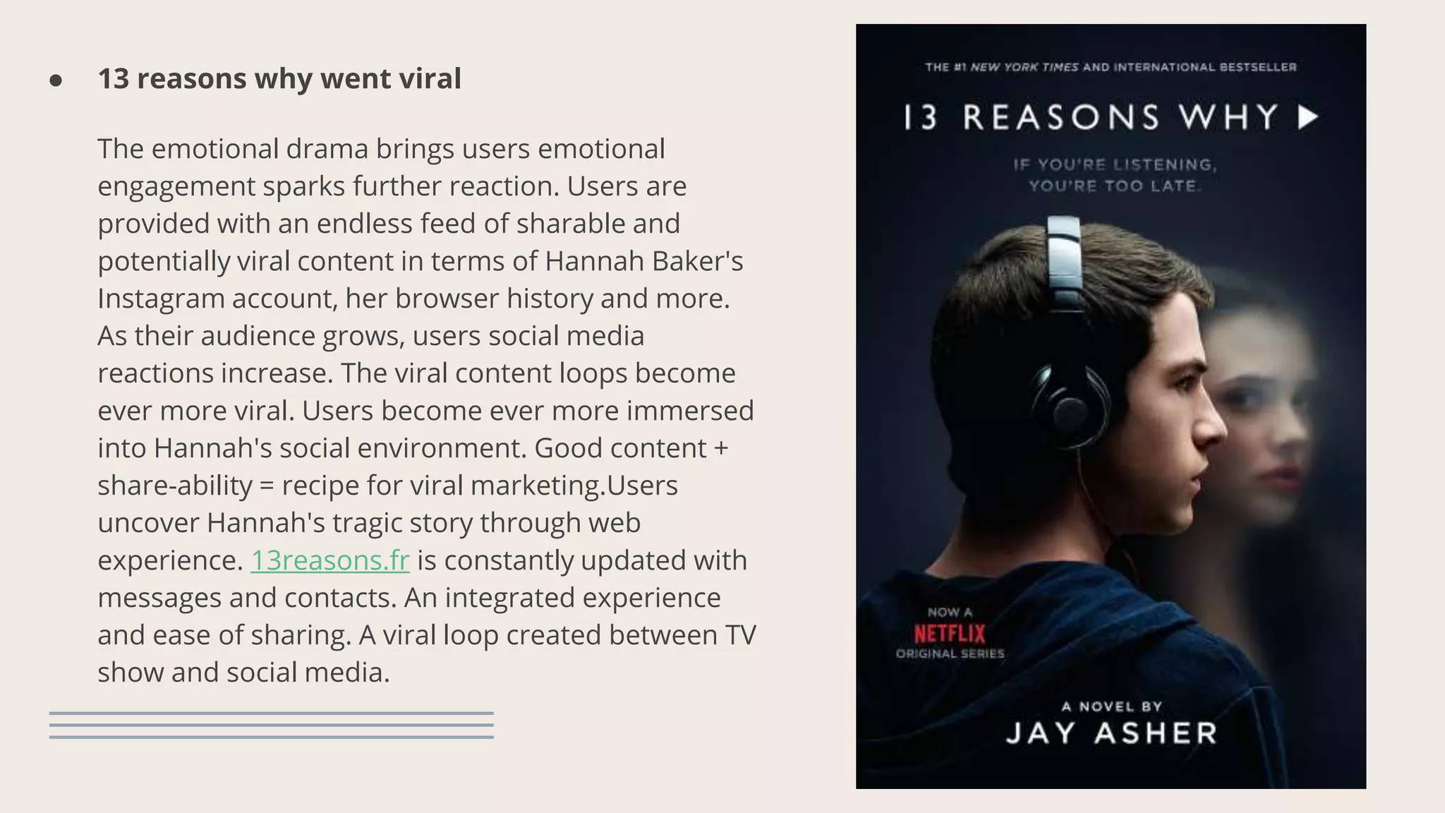 ● 13 reasons why went viral
The emotional drama brings users emotional
engagement sparks further reaction. Users are
provided with an endless feed of sharable and
potentially viral content in terms of Hannah Baker's
Instagram account, her browser history and more.
As their audience grows, users social media
reactions increase. The viral content loops become
ever more viral. Users become ever more immersed
into Hannah's social environment. Good content +
share-ability = recipe for viral marketing.Users
uncover Hannah's tragic story through web
experience. 13reasons.fr is constantly updated with
messages and contacts. An integrated experience
and ease of sharing. A viral loop created between TV
show and social media.
 