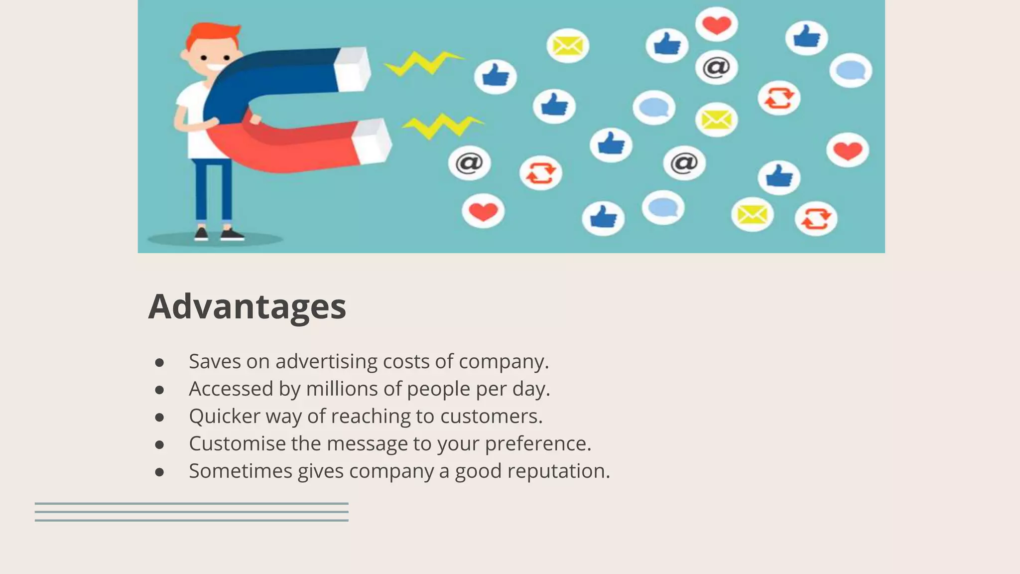 Advantages
● Saves on advertising costs of company.
● Accessed by millions of people per day.
● Quicker way of reaching to customers.
● Customise the message to your preference.
● Sometimes gives company a good reputation.
 