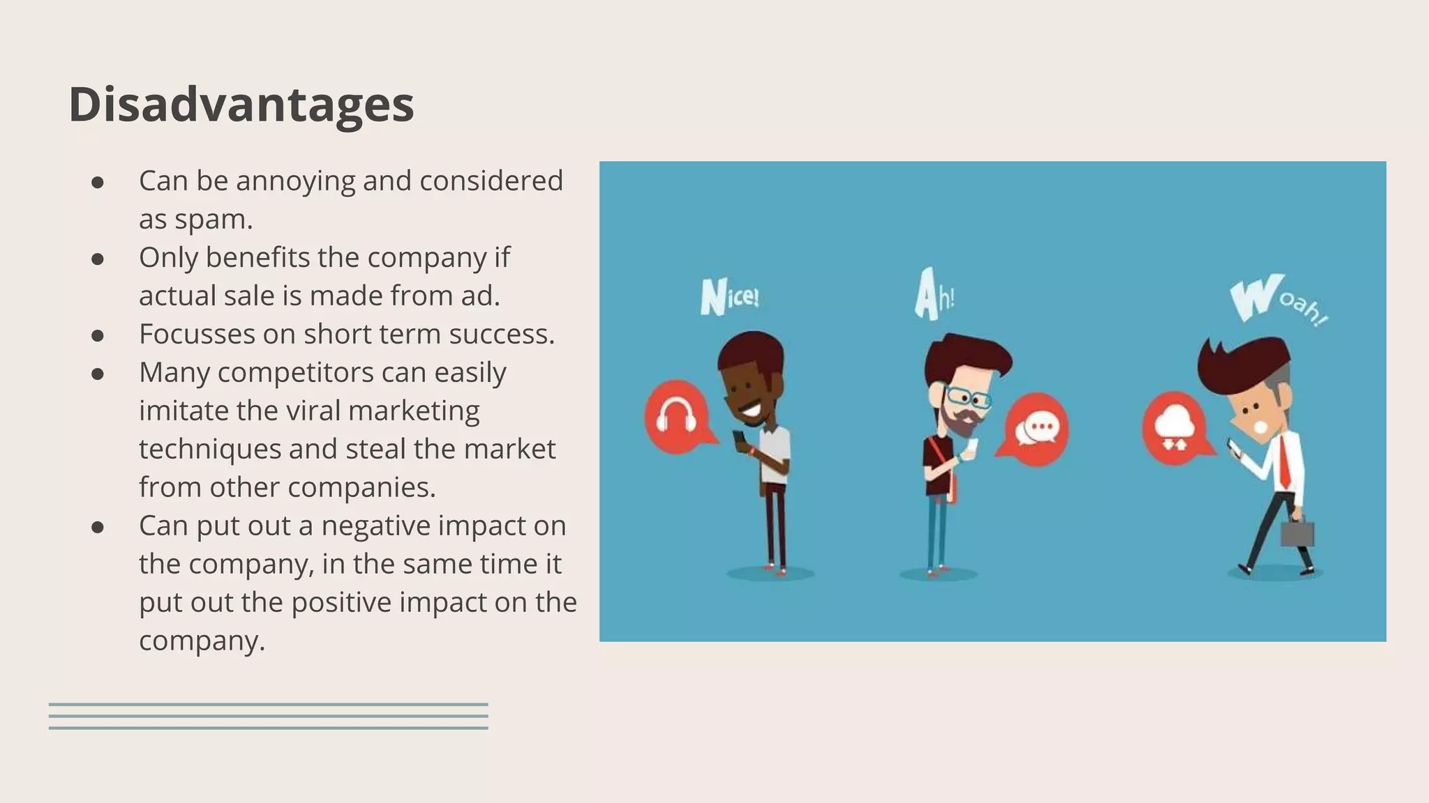 Disadvantages
● Can be annoying and considered
as spam.
● Only benefits the company if
actual sale is made from ad.
● Focusses on short term success.
● Many competitors can easily
imitate the viral marketing
techniques and steal the market
from other companies.
● Can put out a negative impact on
the company, in the same time it
put out the positive impact on the
company.
 