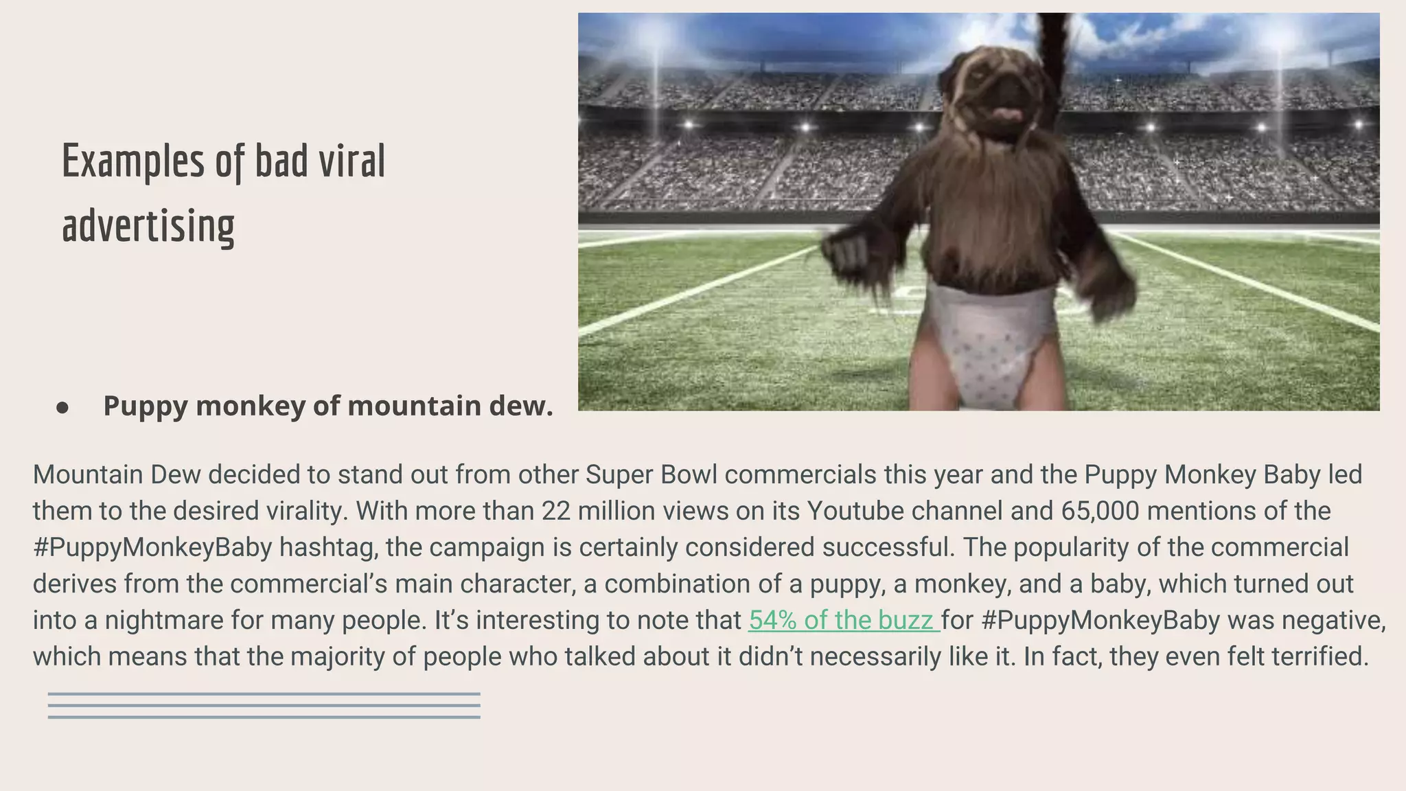 Examples of bad viral
advertising
● Puppy monkey of mountain dew.
Mountain Dew decided to stand out from other Super Bowl commercials this year and the Puppy Monkey Baby led
them to the desired virality. With more than 22 million views on its Youtube channel and 65,000 mentions of the
#PuppyMonkeyBaby hashtag, the campaign is certainly considered successful. The popularity of the commercial
derives from the commercial’s main character, a combination of a puppy, a monkey, and a baby, which turned out
into a nightmare for many people. It’s interesting to note that 54% of the buzz for #PuppyMonkeyBaby was negative,
which means that the majority of people who talked about it didn’t necessarily like it. In fact, they even felt terrified.
 