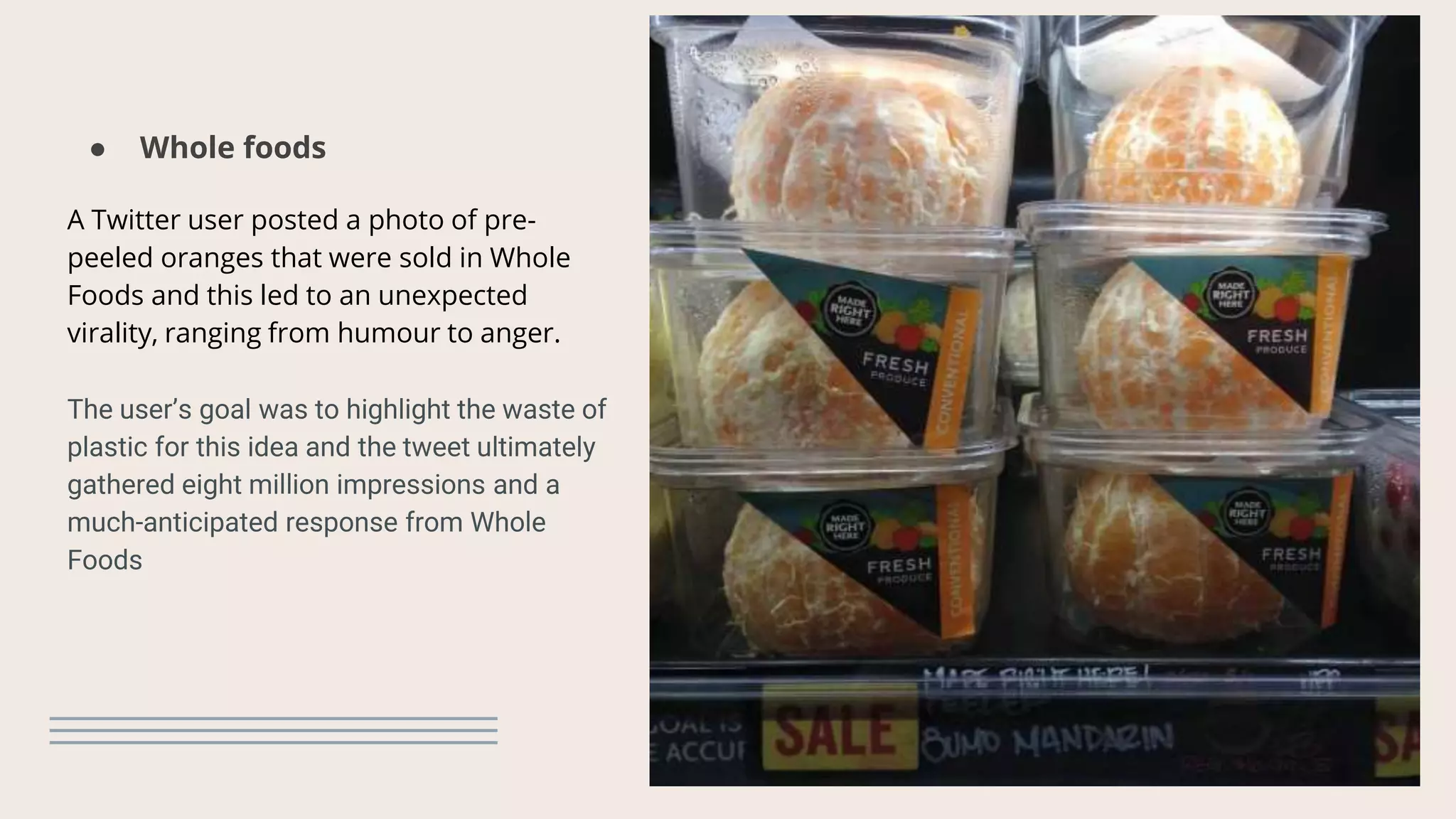 ● Whole foods
A Twitter user posted a photo of pre-
peeled oranges that were sold in Whole
Foods and this led to an unexpected
virality, ranging from humour to anger.
The user’s goal was to highlight the waste of
plastic for this idea and the tweet ultimately
gathered eight million impressions and a
much-anticipated response from Whole
Foods
 