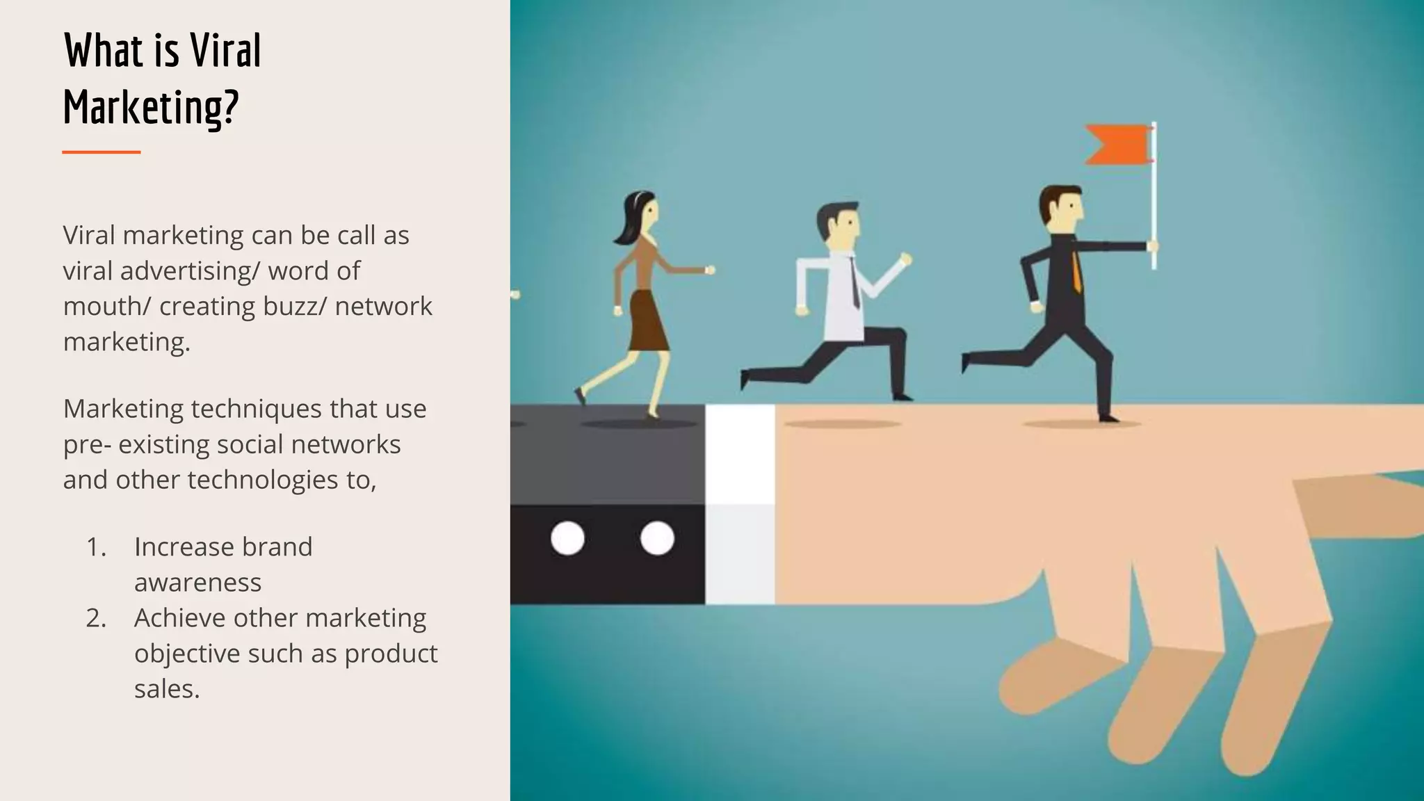 What is Viral
Marketing?
Viral marketing can be call as
viral advertising/ word of
mouth/ creating buzz/ network
marketing.
Marketing techniques that use
pre- existing social networks
and other technologies to,
1. Increase brand
awareness
2. Achieve other marketing
objective such as product
sales.
 