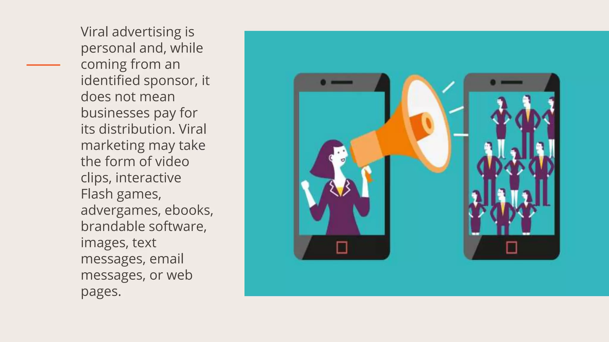 Viral advertising is
personal and, while
coming from an
identified sponsor, it
does not mean
businesses pay for
its distribution. Viral
marketing may take
the form of video
clips, interactive
Flash games,
advergames, ebooks,
brandable software,
images, text
messages, email
messages, or web
pages.
 