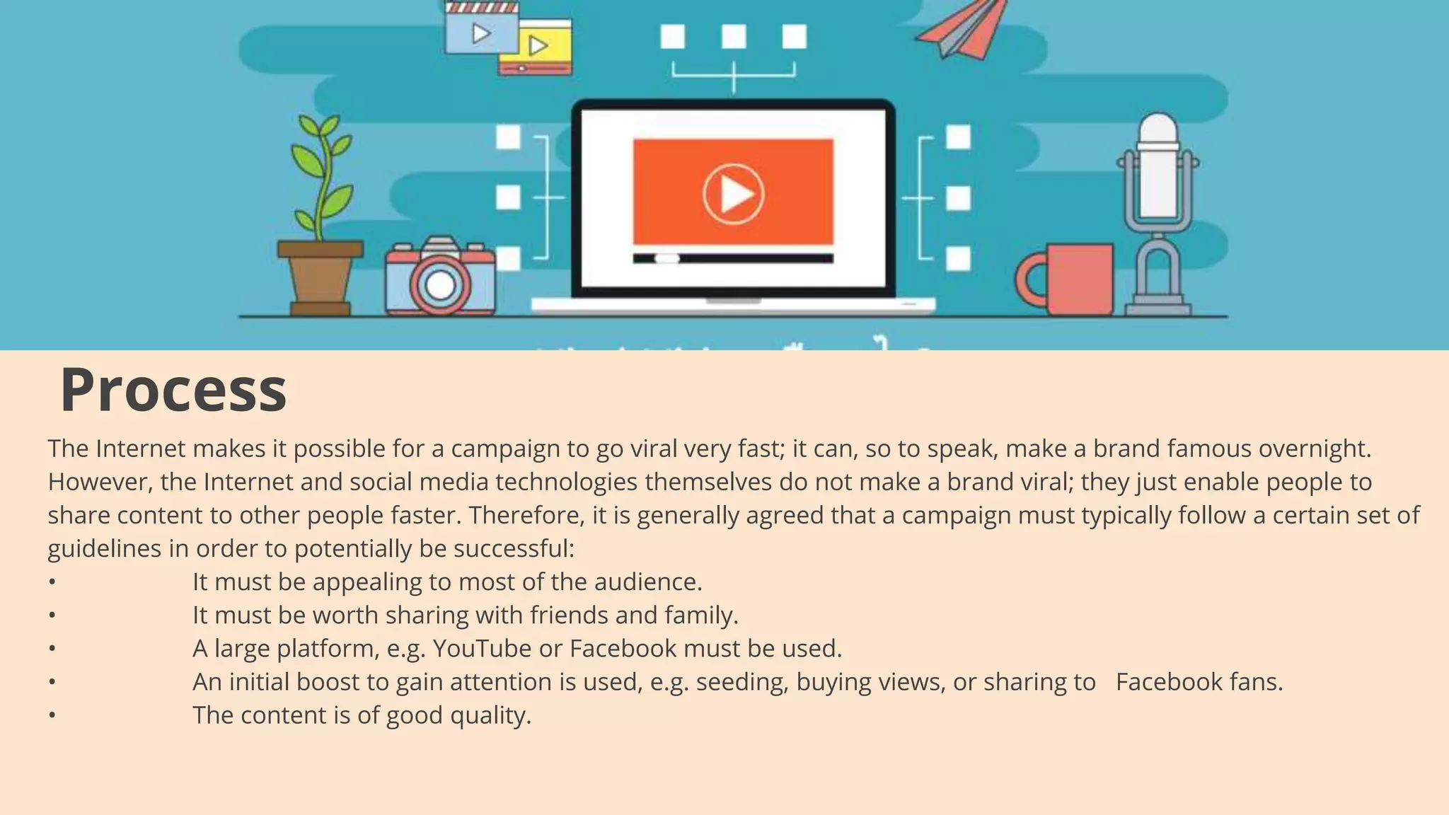 Process
The Internet makes it possible for a campaign to go viral very fast; it can, so to speak, make a brand famous overnight.
However, the Internet and social media technologies themselves do not make a brand viral; they just enable people to
share content to other people faster. Therefore, it is generally agreed that a campaign must typically follow a certain set of
guidelines in order to potentially be successful:
• It must be appealing to most of the audience.
• It must be worth sharing with friends and family.
• A large platform, e.g. YouTube or Facebook must be used.
• An initial boost to gain attention is used, e.g. seeding, buying views, or sharing to Facebook fans.
• The content is of good quality.
 