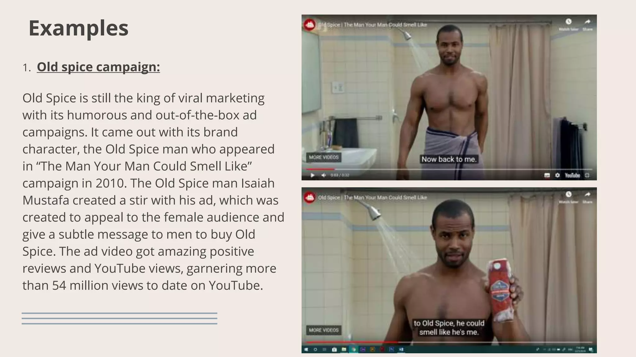 Examples
1. Old spice campaign:
Old Spice is still the king of viral marketing
with its humorous and out-of-the-box ad
campaigns. It came out with its brand
character, the Old Spice man who appeared
in “The Man Your Man Could Smell Like”
campaign in 2010. The Old Spice man Isaiah
Mustafa created a stir with his ad, which was
created to appeal to the female audience and
give a subtle message to men to buy Old
Spice. The ad video got amazing positive
reviews and YouTube views, garnering more
than 54 million views to date on YouTube.
 