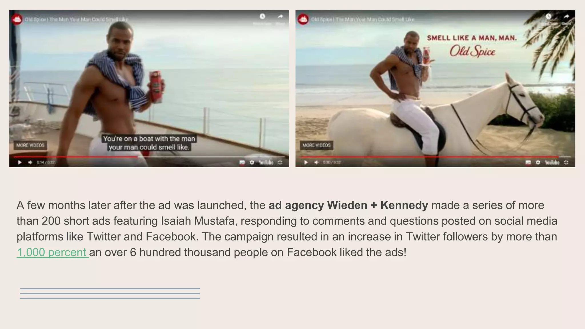A few months later after the ad was launched, the ad agency Wieden + Kennedy made a series of more
than 200 short ads featuring Isaiah Mustafa, responding to comments and questions posted on social media
platforms like Twitter and Facebook. The campaign resulted in an increase in Twitter followers by more than
1,000 percent an over 6 hundred thousand people on Facebook liked the ads!
 