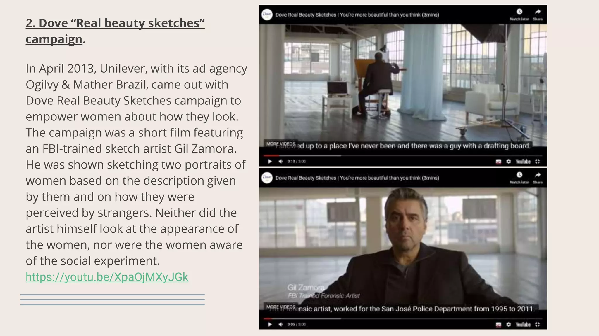 2. Dove “Real beauty sketches”
campaign.
In April 2013, Unilever, with its ad agency
Ogilvy & Mather Brazil, came out with
Dove Real Beauty Sketches campaign to
empower women about how they look.
The campaign was a short film featuring
an FBI-trained sketch artist Gil Zamora.
He was shown sketching two portraits of
women based on the description given
by them and on how they were
perceived by strangers. Neither did the
artist himself look at the appearance of
the women, nor were the women aware
of the social experiment.
https://youtu.be/XpaOjMXyJGk
 