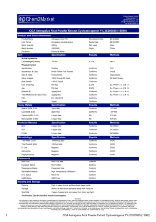 1 COA Astragalus Root Powder Extract Cycloastragenol 1% 20200929 (15960)
Chem2Market GmbH
Planckstraße 17
22765 Hamburg - DE
info@chem2market.com
+49 40 80 79 60 10
COA Astragalus Root Powder Extract Cycloastragenol 1% 20200929 (15960)
Product and Batch Information
Product Name Astragalus Root P.E. Manufacture Date 29.09.2020
Latin Name Astragalus membranaceus Expiry Date 28.09.2023
Batch Quantity 500Kg Part Used Root
Batch Number 20200929 Origin China
Extraction Ethanol & Water
Item Specification Results Methods
Active Ingredeints
Cycloastragenol Assay 1% Min 1.21% HPLC
Physical Control
Identification Positive Conforms TLC
Appearance & Color Brown Yellow Fine Powder Conforms Visual
Odor & Taste Characteristic Conforms Organoleptic
Sieve Analysis 100% through 80 Mesh Conforms 80 Mesh Screen
Bulk Density 0.30~0.70g/ml Conforms
Loss on Drying 5% Max 3.23% Eu. Pharm. v.v. (2.8.17)
Ash 5% Max 3.04% Eu. Pharm. c.v. (2.4.16)
Aflatoxin B1 2μg/kg Max Conforms Eu. Phann. c.v. (2.8.18)
Total Aflatoxins (B1,B2,G1,G2) 4μg/kg Max Conforms Eu. Phann. c.v. (2.8.18)
PAH EC 1933/2015 Conforms
Vegan Vegan Conforms
Heavy Metals Specification Results Methods
Arsenic (MDL 0.05) 1ppm Max Conforms ICP-MS
Lead (MDL 0.02) 3ppm Max Conforms ICP-MS
Cadmium(MDL 0.02) 0.3ppm Max ND ICP-MS
Mercury(MDL 0.005) 0.1ppm Max ND ICP-MS
Pesticide Residue Specification Results Methods
BHC 0.2ppm Max Conforms GC-MASS
DDT 0.2ppm Max Conforms GC-MASS
PCNB 0.1ppm Max Conforms GC-MASS
Microbiology Specification Results Methods
Total Plate Count 10000cfu/g Max Conforms AOAC
Total Yeast & Mold 100cfu/g Max Conforms AOAC
E. Coli Negative Conforms AOAC
Salmonella Negative Conforms AOAC
Staphylococcus Negative Conforms AOAC
Statements
BSE/ TSE BSE/ TSE free Conform
Irradiated Status Non-Irridtion Conform
Preservative Status Preservativ free Conform
Sterilization Method High Temperature & Pressure Conform
ETO Status Non-ETO Conform
GMO Status GMO Free Conform
Packing and Storage
Packing Pack in paper-drums and two plastic-bags inside.
Storage Store in a well-closed container away from moisture.
Shelf Life 3 years if sealed and store away from direct sun light.
The Product Can Be Used For Human Consumption.
Disclaimer
This document, or any answers or information provided herein by Chem2Market GmbH, does not constitute a legally binding obligation of Chem2Market GmbH. While the descriptions, designs, data
and information contained herein are presented in good faith and believed to be accurate, it is provided for your guidance only. Because many factors may affect processing or application/use, we
recommend that you make tests to determine the suitability of a product for your particular purpose prior to use. It does not relieve our customers from the obligation to perform a full inspection of the
products upon delivery or any other obligation.NO WARRANTIES OF ANY KIND, EITHER EXPRESS OR IMPLIED, INCLUDING WARRANTIES OF MERCHANTABILITY OR FITNESS FOR A
PARTICULAR PURPOSE, ARE MADE REGARDING PRODUCTS DESCRIBED OR DESIGNS, DATA OR INFORMATION SET FORTH, OR THAT THE PRODUCTS, DESIGNS, DATA OR
INFORMATION MAY BE USED WITHOUT INFRINGING THE INTELLECTUAL PROPERTY RIGHTS OF OTHERS. IN NO CASE SHALL THE DESCRIPTIONS, INFORMATION, DATA OR DESIGNS
PROVIDED BE CONSIDERED A PART OF OUR TERMS AND CONDITIONS OF SALE
 