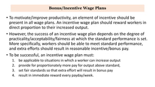 Bonus/Incentive Wage Plans
• To motivate/improve productivity, an element of incentive should be
present in all wage plans. An incentive wage plan should reward workers in
direct proportion to their increased output.
• However, the success of an incentive wage plan depends on the degree of
practicality/acceptability/fairness at which the standard performance is set.
More specifically, workers should be able to meet standard performance,
and extra efforts should result in reasonable incentive/bonus pay.
• To be successful, an incentive wage plan must:
1. be applicable to situations in which a worker can increase output
2. provide for proportionately more pay for output above standard,
3. set fair standards so that extra effort will result in bonus pay
4. result in immediate reward every payday/week.
 
