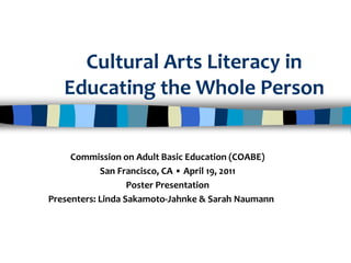 Cultural Arts Literacy in
Educating the Whole Person
Commission on Adult Basic Education (COABE)
San Francisco, CA • April 19, 2011
Poster Presentation
Presenters: Linda Sakamoto-Jahnke & Sarah Naumann
 